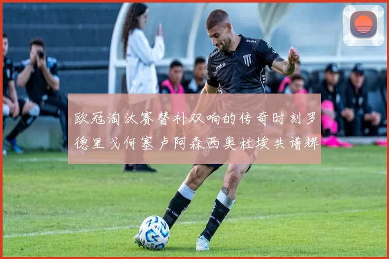 欧冠淘汰赛替补双响的传奇时刻罗德里戈何塞卢阿森西奥杜埃共谱辉煌
