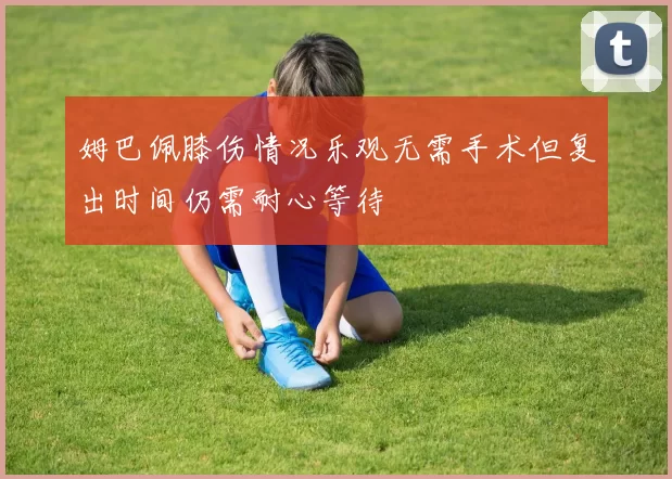 姆巴佩膝伤情况乐观无需手术但复出时间仍需耐心等待