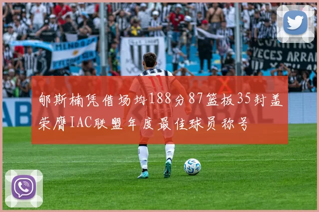 郇斯楠凭借场均188分87篮板35封盖荣膺IAC联盟年度最佳球员称号