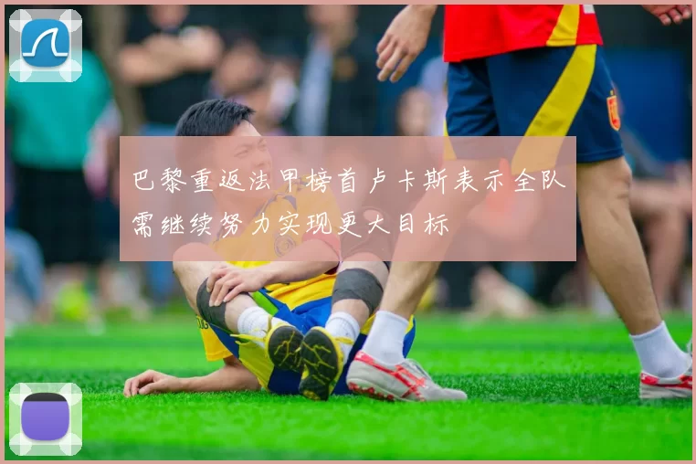 巴黎重返法甲榜首卢卡斯表示全队需继续努力实现更大目标