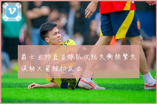 爵士主帅直言球队攻防失衡频繁失误助火箭轻松反击