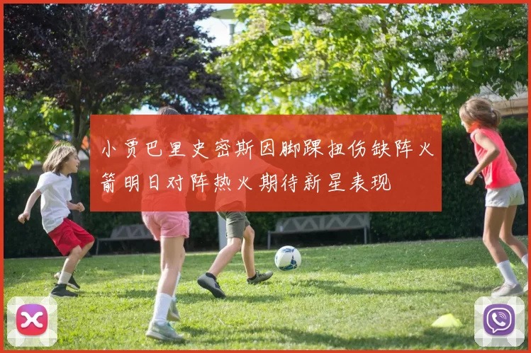 小贾巴里史密斯因脚踝扭伤缺阵火箭明日对阵热火期待新星表现