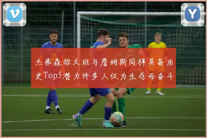 杰弗森称文班与詹姆斯同样具备历史Top5潜力许多人仅为生存而奋斗