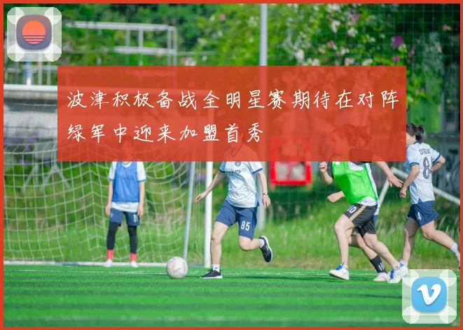 波津积极备战全明星赛期待在对阵绿军中迎来加盟首秀