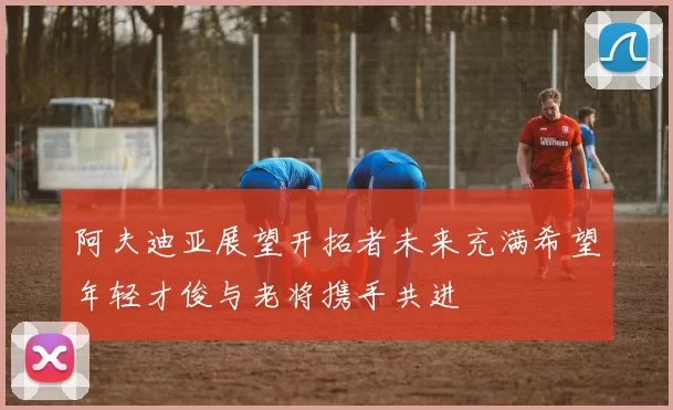 阿夫迪亚展望开拓者未来充满希望年轻才俊与老将携手共进