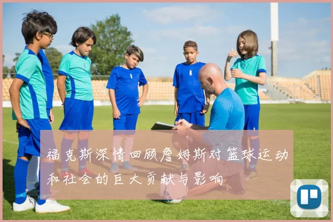 福克斯深情回顾詹姆斯对篮球运动和社会的巨大贡献与影响