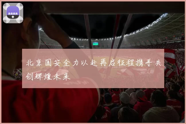 北京国安全力以赴再启征程携手共创辉煌未来
