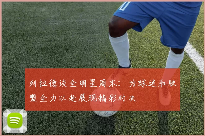 利拉德谈全明星周末：为球迷和联盟全力以赴展现精彩对决