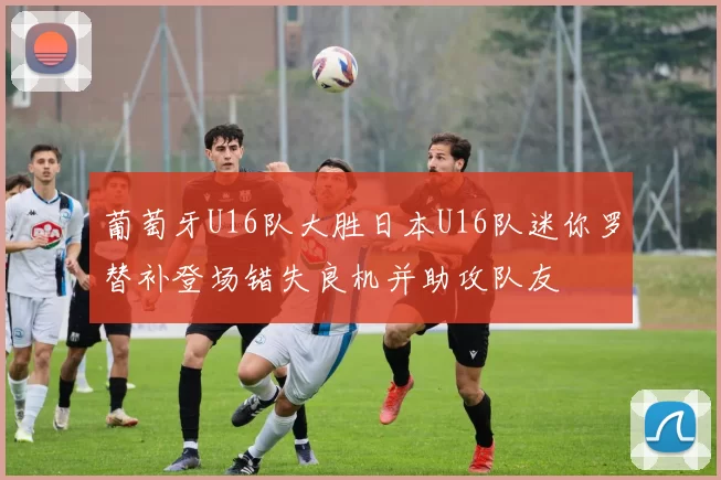葡萄牙U16队大胜日本U16队迷你罗替补登场错失良机并助攻队友