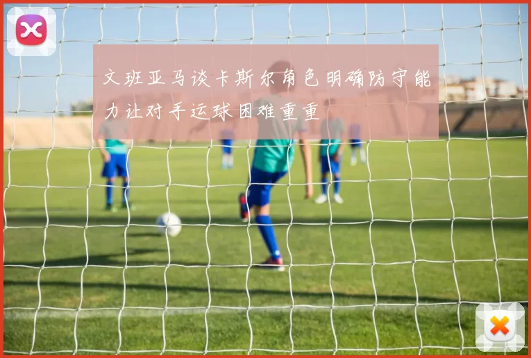 文班亚马谈卡斯尔角色明确防守能力让对手运球困难重重