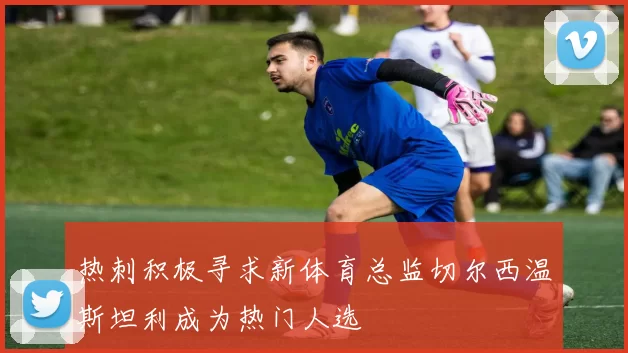 热刺积极寻求新体育总监切尔西温斯坦利成为热门人选