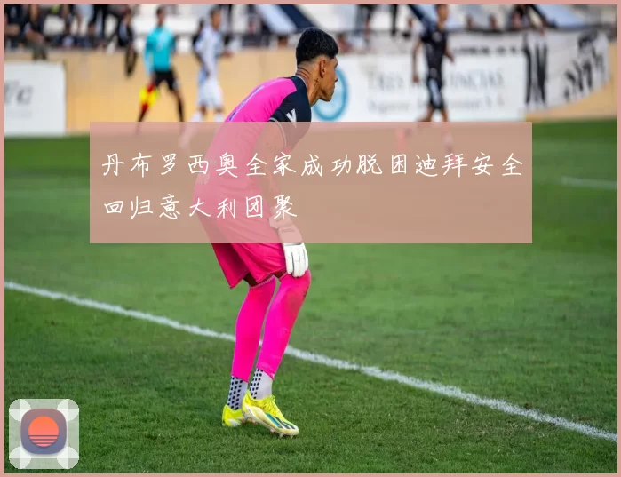 丹布罗西奥全家成功脱困迪拜安全回归意大利团聚