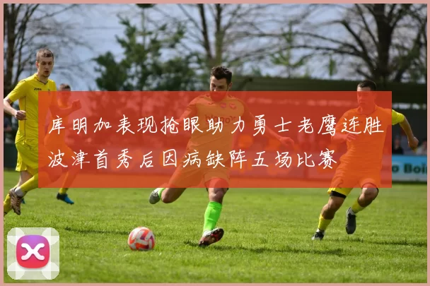库明加表现抢眼助力勇士老鹰连胜波津首秀后因病缺阵五场比赛