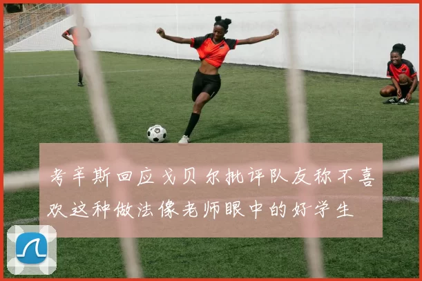 考辛斯回应戈贝尔批评队友称不喜欢这种做法像老师眼中的好学生