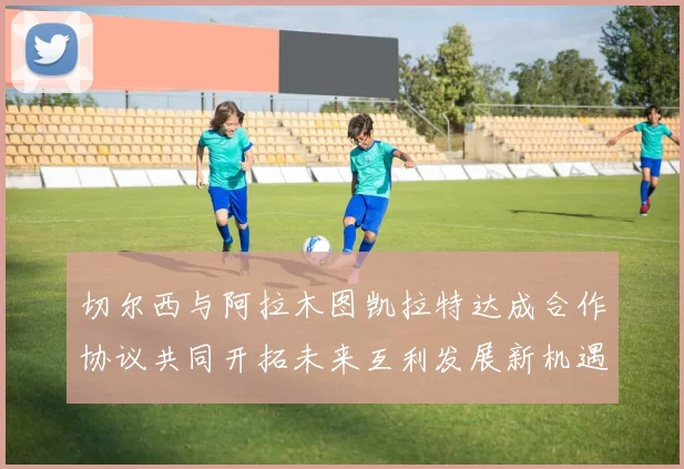 切尔西与阿拉木图凯拉特达成合作协议共同开拓未来互利发展新机遇