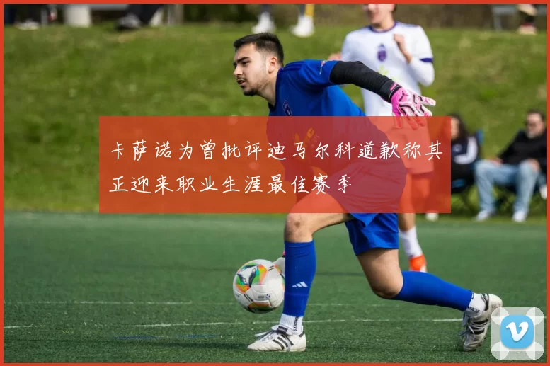 卡萨诺为曾批评迪马尔科道歉称其正迎来职业生涯最佳赛季