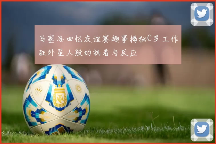 马塞洛回忆友谊赛趣事揭秘C罗工作狂外星人般的执着与反应