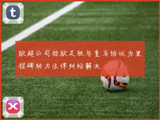 欧超公司称欧足联与皇马协议为里程碑助力法律纠纷解决