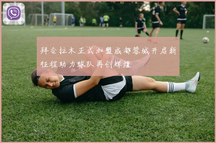 拜合拉木正式加盟成都蓉城开启新征程助力球队再创辉煌