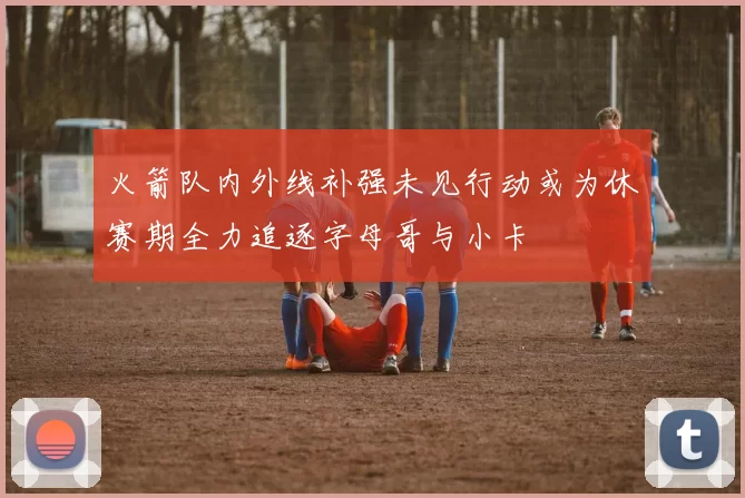 火箭队内外线补强未见行动或为休赛期全力追逐字母哥与小卡