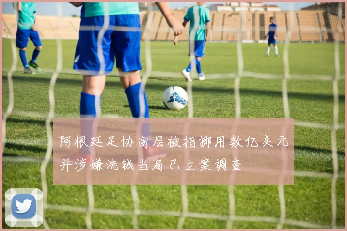 阿根廷足协高层被指挪用数亿美元并涉嫌洗钱当局已立案调查