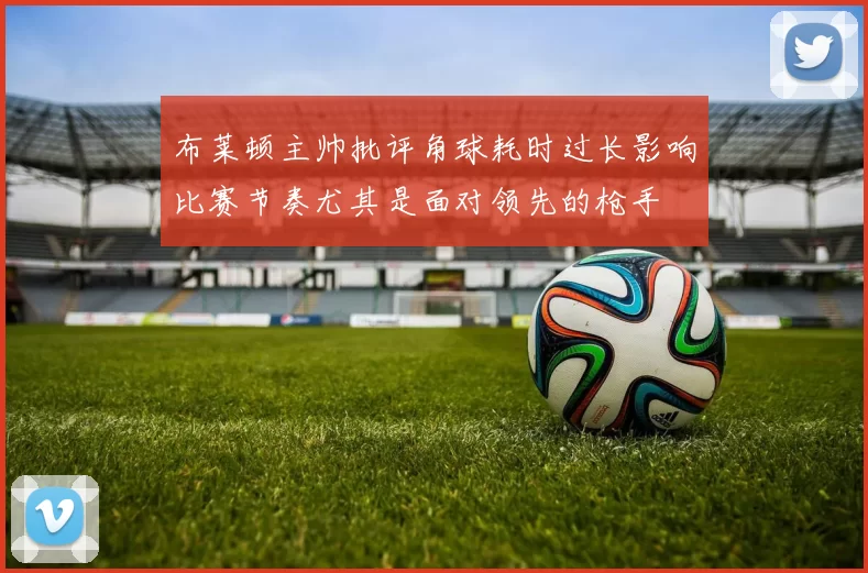 布莱顿主帅批评角球耗时过长影响比赛节奏尤其是面对领先的枪手