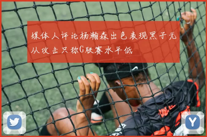 媒体人评论杨瀚森出色表现黑子无从攻击只称G联赛水平低