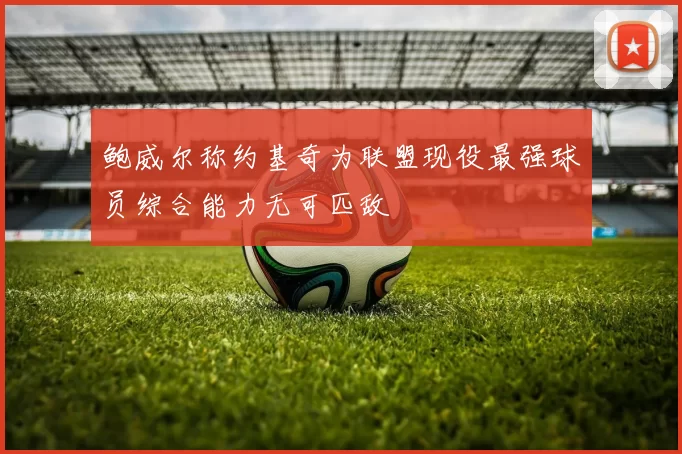 鲍威尔称约基奇为联盟现役最强球员综合能力无可匹敌